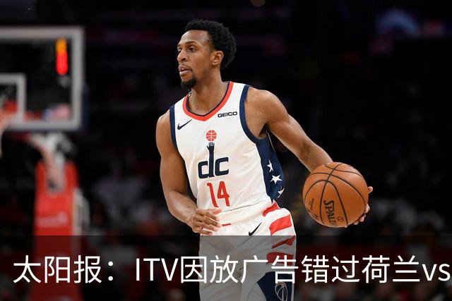 太阳报：ITV因放广告错过荷兰vs摩洛哥加时赛开场，被球迷怒喷
